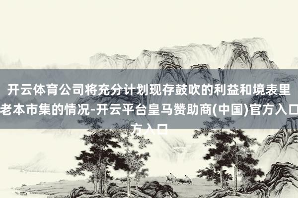 开云体育公司将充分计划现存鼓吹的利益和境表里老本市集的情况-开云平台皇马赞助商(中国)官方入口