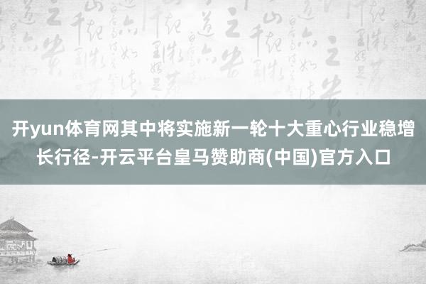 开yun体育网其中将实施新一轮十大重心行业稳增长行径-开云平台皇马赞助商(中国)官方入口