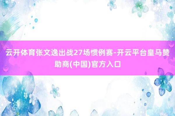 云开体育张文逸出战27场惯例赛-开云平台皇马赞助商(中国)官方入口