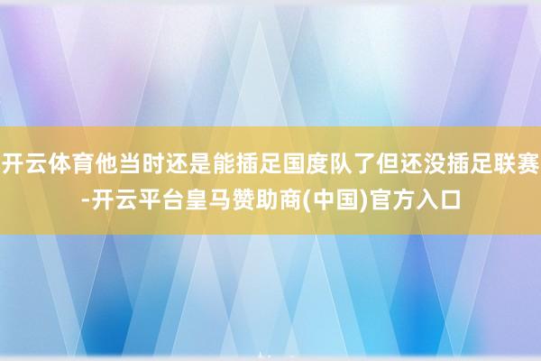 开云体育他当时还是能插足国度队了但还没插足联赛-开云平台皇马赞助商(中国)官方入口