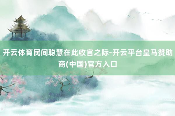 开云体育民间聪慧在此收官之际-开云平台皇马赞助商(中国)官方入口