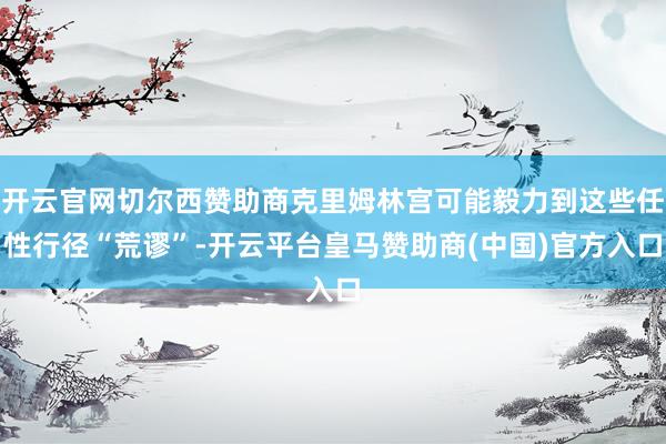 开云官网切尔西赞助商克里姆林宫可能毅力到这些任性行径“荒谬”-开云平台皇马赞助商(中国)官方入口