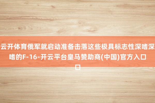 云开体育俄军就启动准备击落这些极具标志性深嗜深嗜的F-16-开云平台皇马赞助商(中国)官方入口