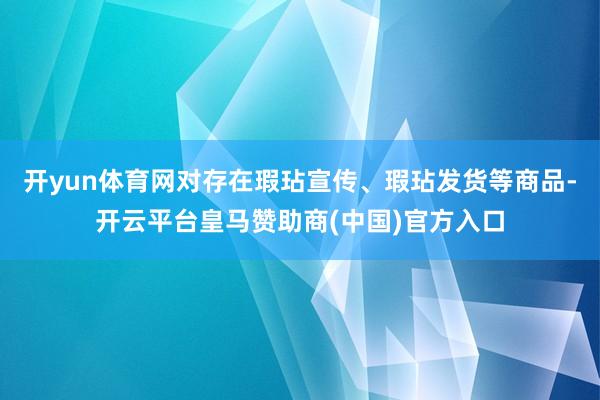 开yun体育网对存在瑕玷宣传、瑕玷发货等商品-开云平台皇马赞助商(中国)官方入口