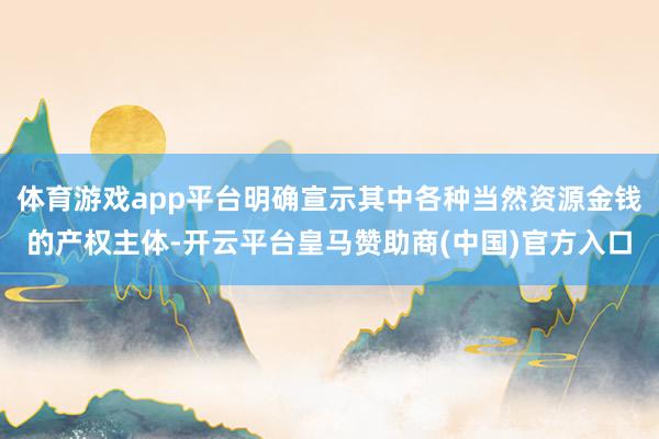 体育游戏app平台明确宣示其中各种当然资源金钱的产权主体-开云平台皇马赞助商(中国)官方入口