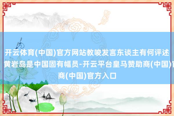 开云体育(中国)官方网站教唆发言东谈主有何评述？蒋斌：黄岩岛是中国固有幅员-开云平台皇马赞助商(中国)官方入口
