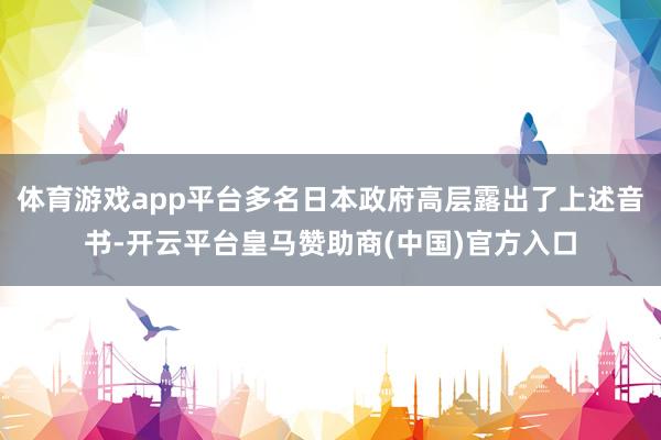 体育游戏app平台多名日本政府高层露出了上述音书-开云平台皇马赞助商(中国)官方入口