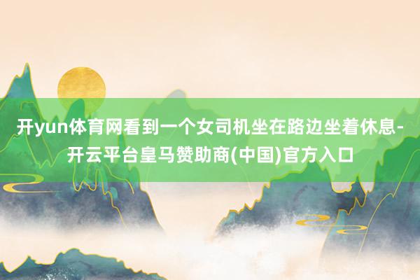 开yun体育网看到一个女司机坐在路边坐着休息-开云平台皇马赞助商(中国)官方入口