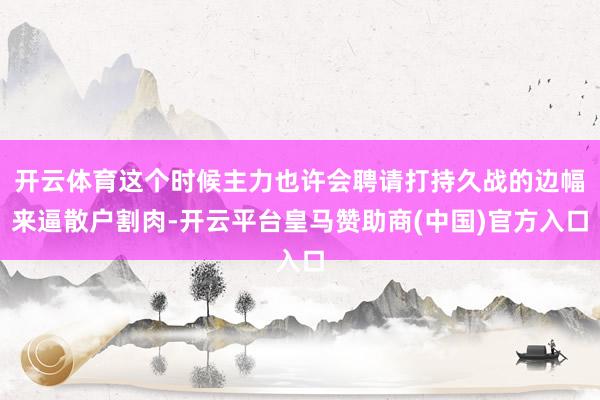 开云体育这个时候主力也许会聘请打持久战的边幅来逼散户割肉-开云平台皇马赞助商(中国)官方入口