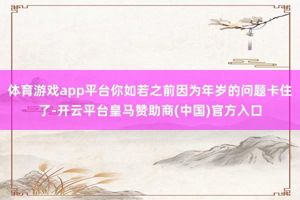 体育游戏app平台你如若之前因为年岁的问题卡住了-开云平台皇马赞助商(中国)官方入口