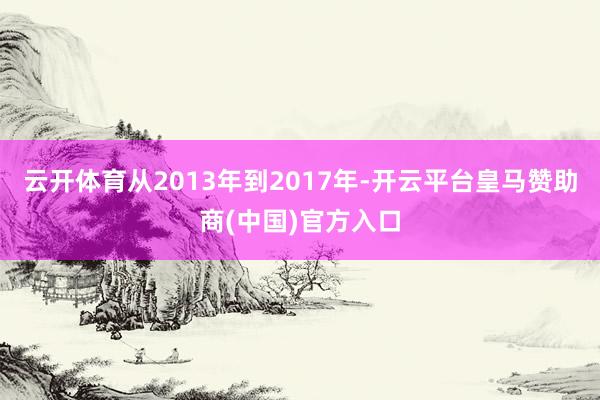 云开体育从2013年到2017年-开云平台皇马赞助商(中国)官方入口