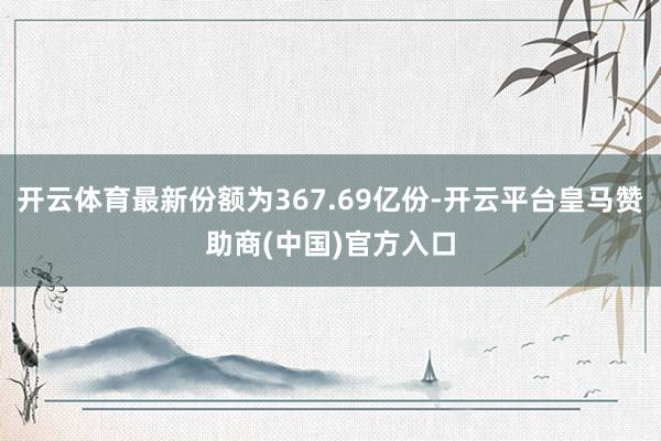 开云体育最新份额为367.69亿份-开云平台皇马赞助商(中国)官方入口