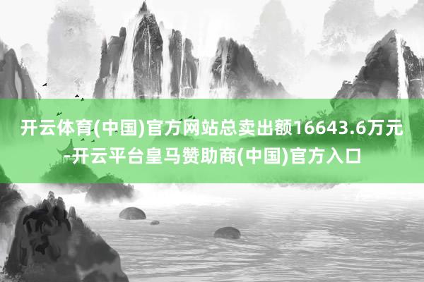 开云体育(中国)官方网站总卖出额16643.6万元-开云平台皇马赞助商(中国)官方入口