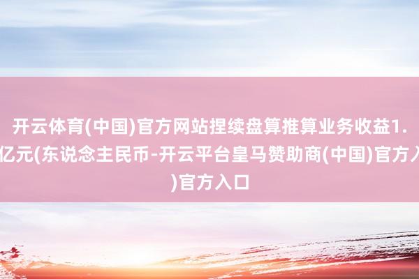 开云体育(中国)官方网站捏续盘算推算业务收益1.72亿元(东说念主民币-开云平台皇马赞助商(中国)官方入口