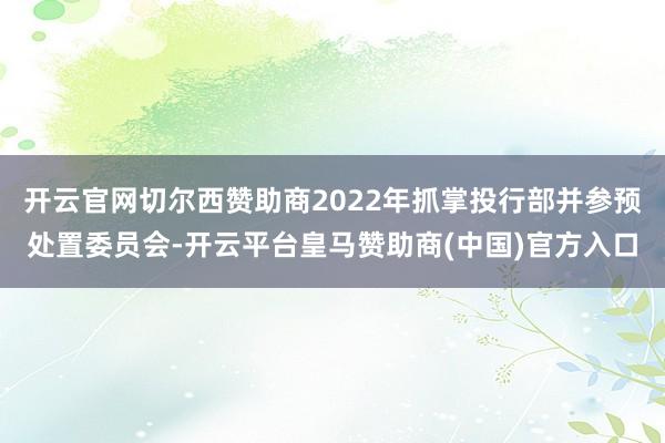 开云官网切尔西赞助商2022年抓掌投行部并参预处置委员会-开云平台皇马赞助商(中国)官方入口