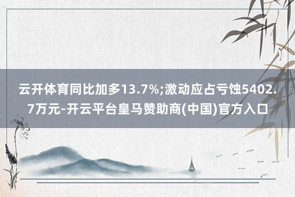 云开体育同比加多13.7%;激动应占亏蚀5402.7万元-开云平台皇马赞助商(中国)官方入口