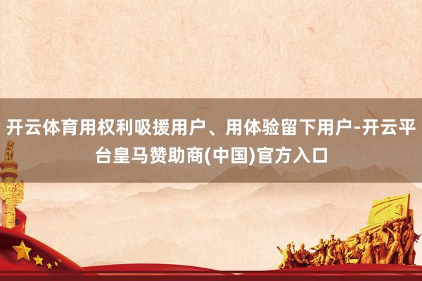 开云体育用权利吸援用户、用体验留下用户-开云平台皇马赞助商(中国)官方入口