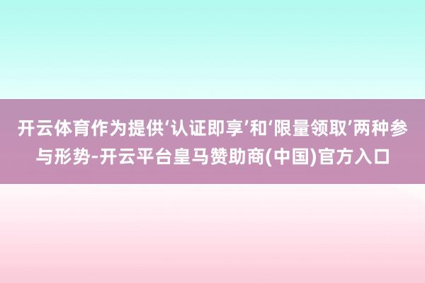 开云体育作为提供‘认证即享’和‘限量领取’两种参与形势-开云平台皇马赞助商(中国)官方入口