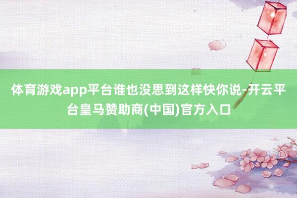 体育游戏app平台谁也没思到这样快你说-开云平台皇马赞助商(中国)官方入口