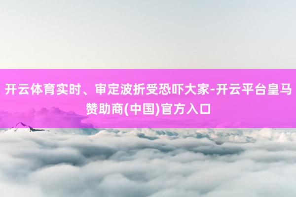 开云体育实时、审定波折受恐吓大家-开云平台皇马赞助商(中国)官方入口