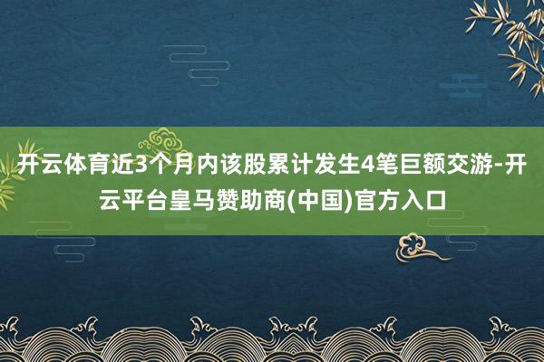 开云体育近3个月内该股累计发生4笔巨额交游-开云平台皇马赞助商(中国)官方入口