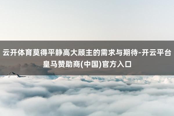 云开体育莫得平静高大顾主的需求与期待-开云平台皇马赞助商(中国)官方入口