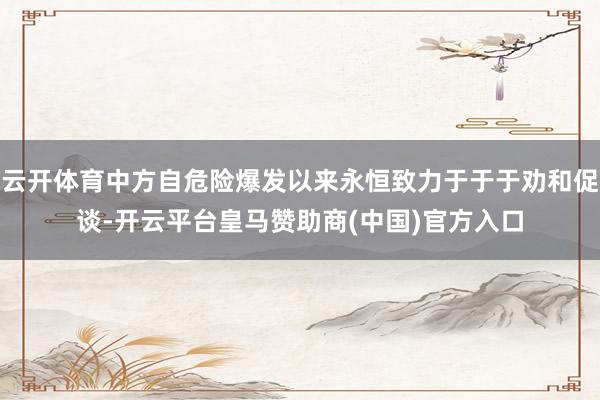 云开体育中方自危险爆发以来永恒致力于于于劝和促谈-开云平台皇马赞助商(中国)官方入口