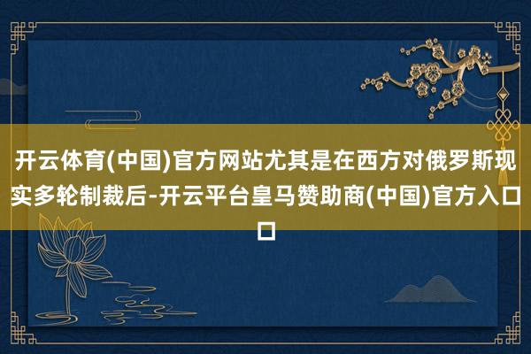开云体育(中国)官方网站尤其是在西方对俄罗斯现实多轮制裁后-开云平台皇马赞助商(中国)官方入口
