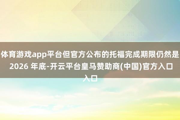 体育游戏app平台但官方公布的托福完成期限仍然是 2026 年底-开云平台皇马赞助商(中国)官方入口