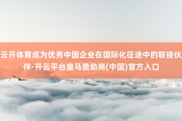 云开体育成为优秀中国企业在国际化征途中的联接伙伴-开云平台皇马赞助商(中国)官方入口