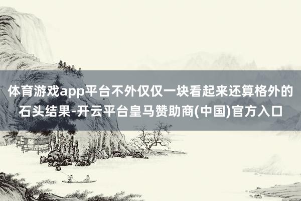 体育游戏app平台不外仅仅一块看起来还算格外的石头结果-开云平台皇马赞助商(中国)官方入口