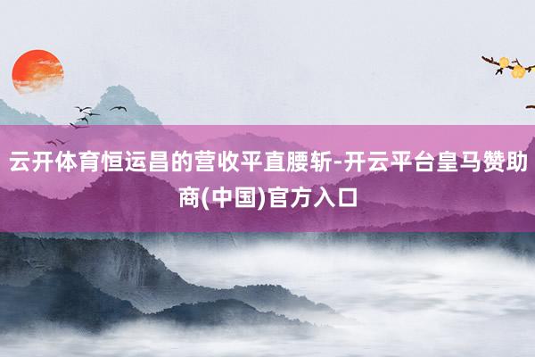 云开体育恒运昌的营收平直腰斩-开云平台皇马赞助商(中国)官方入口