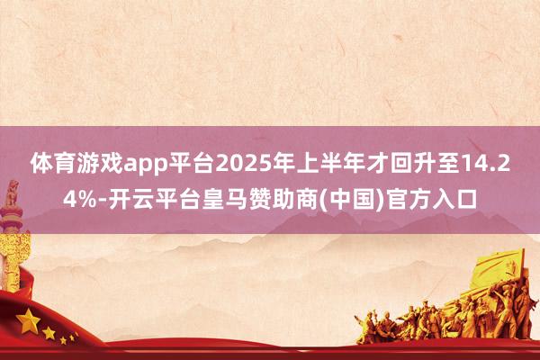 体育游戏app平台2025年上半年才回升至14.24%-开云平台皇马赞助商(中国)官方入口