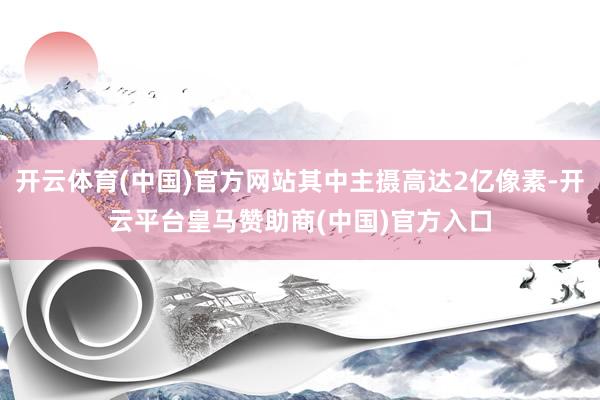 开云体育(中国)官方网站其中主摄高达2亿像素-开云平台皇马赞助商(中国)官方入口