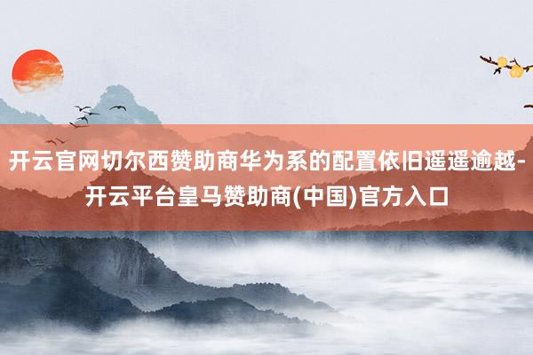 开云官网切尔西赞助商华为系的配置依旧遥遥逾越-开云平台皇马赞助商(中国)官方入口
