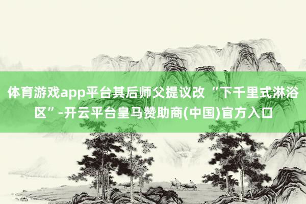 体育游戏app平台其后师父提议改 “下千里式淋浴区”-开云平台皇马赞助商(中国)官方入口