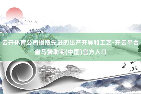 云开体育公司摄取先进的出产开导和工艺-开云平台皇马赞助商(中国)官方入口