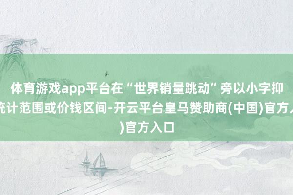 体育游戏app平台在“世界销量跳动”旁以小字抑止统计范围或价钱区间-开云平台皇马赞助商(中国)官方入口