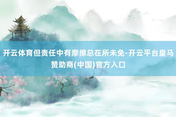 开云体育但责任中有摩擦总在所未免-开云平台皇马赞助商(中国)官方入口