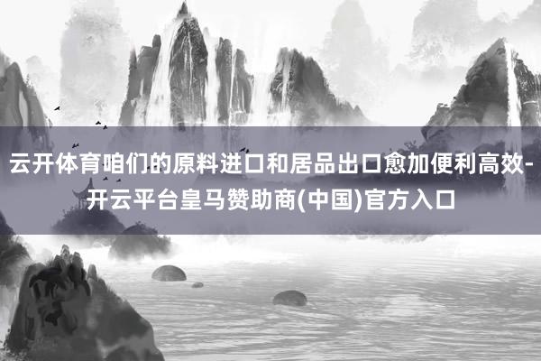 云开体育咱们的原料进口和居品出口愈加便利高效-开云平台皇马赞助商(中国)官方入口