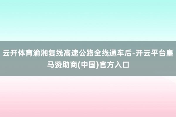 云开体育渝湘复线高速公路全线通车后-开云平台皇马赞助商(中国)官方入口