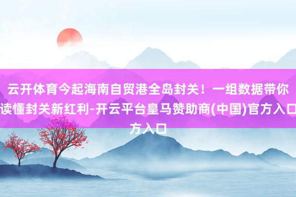 云开体育今起海南自贸港全岛封关！一组数据带你读懂封关新红利-开云平台皇马赞助商(中国)官方入口