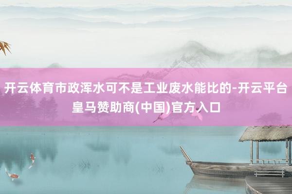 开云体育市政浑水可不是工业废水能比的-开云平台皇马赞助商(中国)官方入口