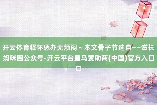 开云体育释怀惩办无烦闷~本文骨子节选自——滋长妈咪圈公众号-开云平台皇马赞助商(中国)官方入口