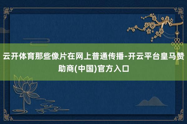 云开体育那些像片在网上普通传播-开云平台皇马赞助商(中国)官方入口