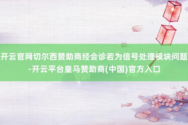 开云官网切尔西赞助商经会诊若为信号处理模块问题-开云平台皇马赞助商(中国)官方入口