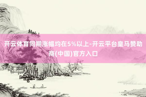 开云体育同期涨幅均在5%以上-开云平台皇马赞助商(中国)官方入口