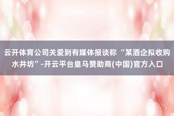 云开体育公司关爱到有媒体报谈称 “某酒企拟收购水井坊”-开云平台皇马赞助商(中国)官方入口
