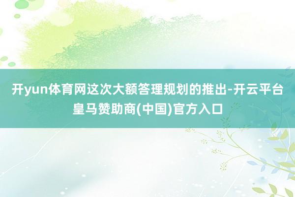 开yun体育网这次大额答理规划的推出-开云平台皇马赞助商(中国)官方入口